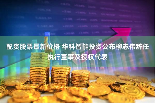 配资股票最新价格 华科智能投资公布柳志伟辞任执行董事及授权代表