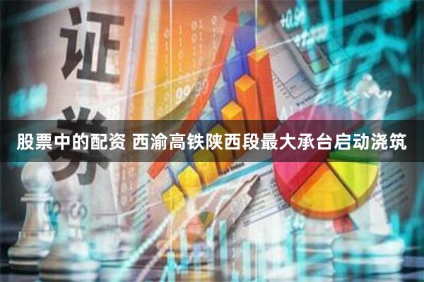 股票中的配资 西渝高铁陕西段最大承台启动浇筑