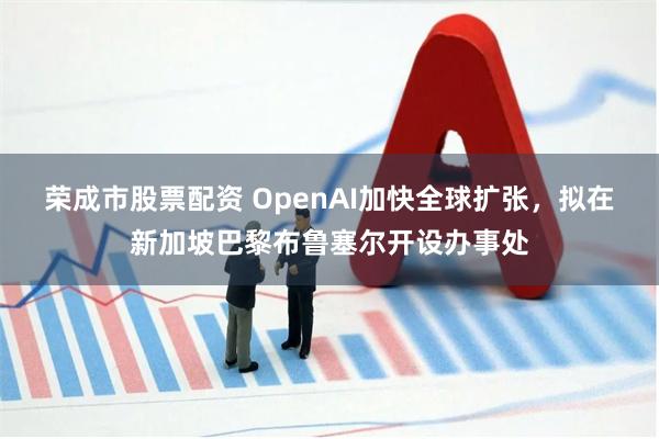 荣成市股票配资 OpenAI加快全球扩张，拟在新加坡巴黎布鲁塞尔开设办事处