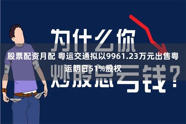 股票配资月配 粤运交通拟以9961.23万元出售粤运朗日51%股权