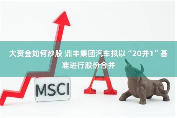 大资金如何炒股 鼎丰集团汽车拟以“20并1”基准进行股份合并