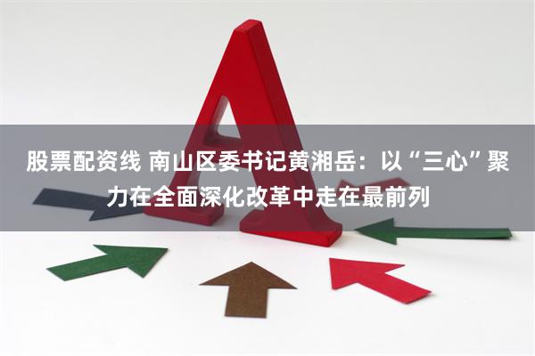 股票配资线 南山区委书记黄湘岳：以“三心”聚力在全面深化改革中走在最前列
