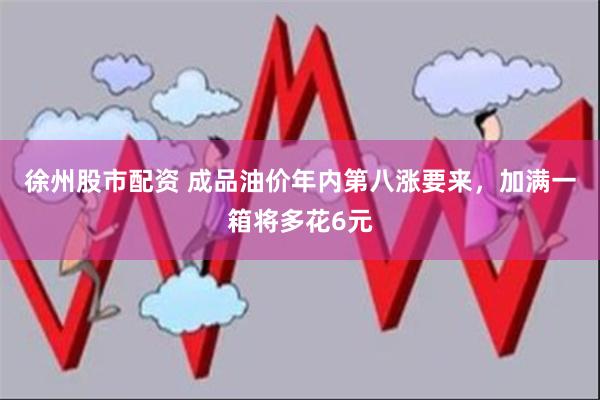 徐州股市配资 成品油价年内第八涨要来，加满一箱将多花6元
