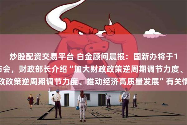 炒股配资交易平台 白金顾问晨报：国新办将于10月12日举行新闻发布会，财政部长介绍“加大财政政策逆周期调节力度、推动经济高质量发展”有关情况
