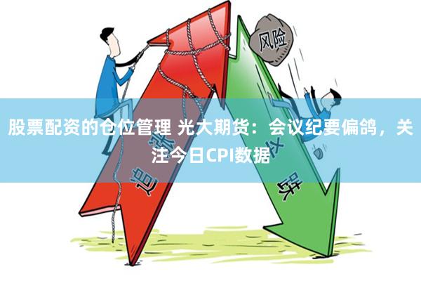 股票配资的仓位管理 光大期货：会议纪要偏鸽，关注今日CPI数据