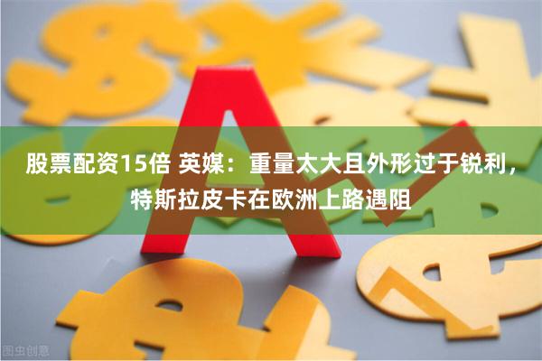 股票配资15倍 英媒：重量太大且外形过于锐利，特斯拉皮卡在欧洲上路遇阻
