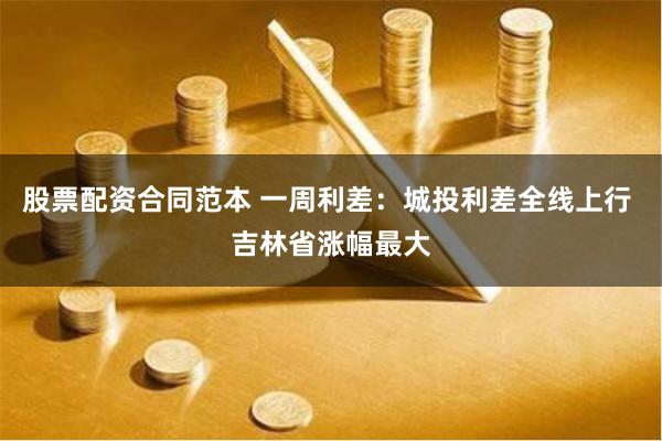 股票配资合同范本 一周利差：城投利差全线上行 吉林省涨幅最大