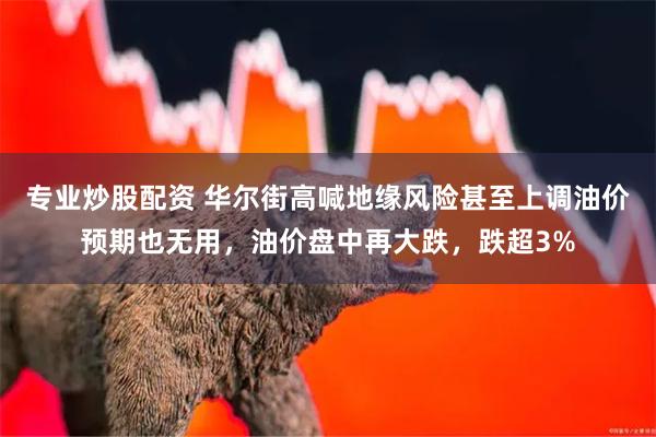 专业炒股配资 华尔街高喊地缘风险甚至上调油价预期也无用，油价盘中再大跌，跌超3%