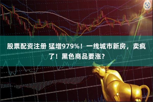 股票配资注册 猛增979%！一线城市新房，卖疯了！黑色商品要涨？
