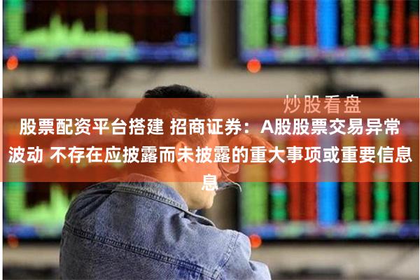 股票配资平台搭建 招商证券：A股股票交易异常波动 不存在应披露而未披露的重大事项或重要信息