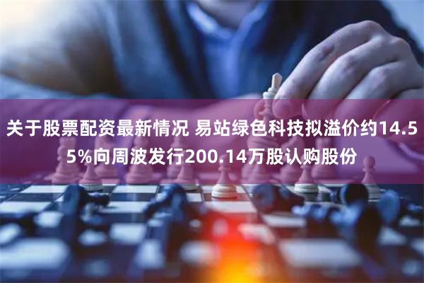 关于股票配资最新情况 易站绿色科技拟溢价约14.55%向周波发行200.14万股认购股份