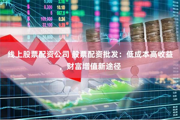 线上股票配资公司 股票配资批发：低成本高收益，财富增值新途径