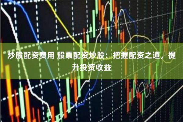 炒股配资费用 股票配资炒股：把握配资之道，提升投资收益