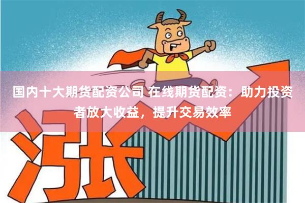 国内十大期货配资公司 在线期货配资：助力投资者放大收益，提升交易效率