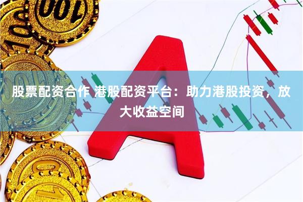 股票配资合作 港股配资平台：助力港股投资，放大收益空间