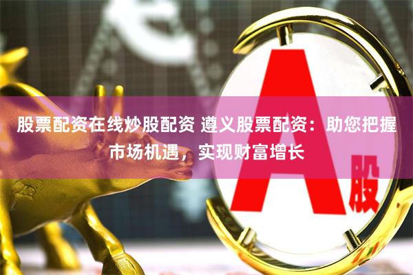 股票配资在线炒股配资 遵义股票配资：助您把握市场机遇，实现财富增长