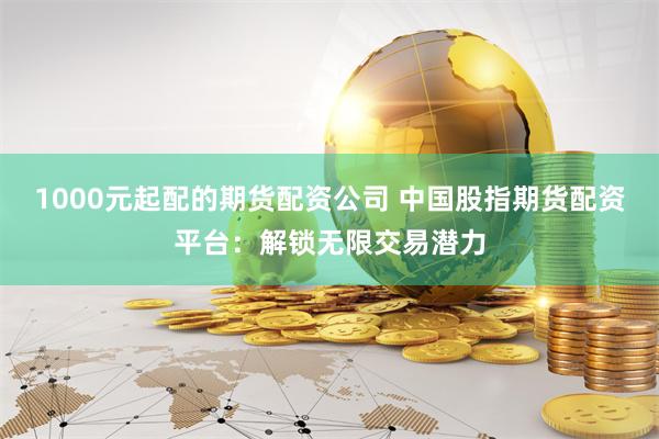 1000元起配的期货配资公司 中国股指期货配资平台：解锁无限交易潜力