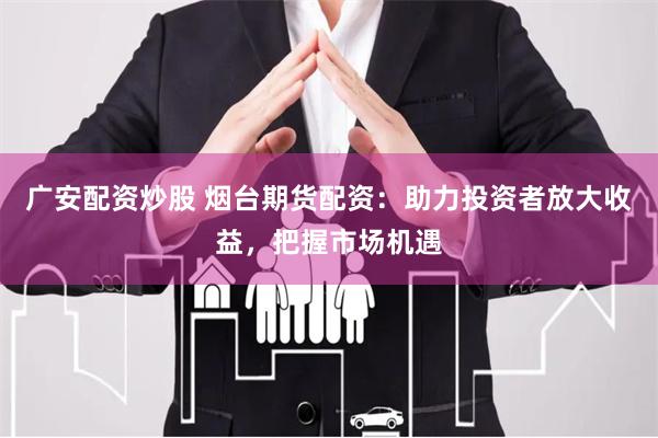 广安配资炒股 烟台期货配资：助力投资者放大收益，把握市场机遇