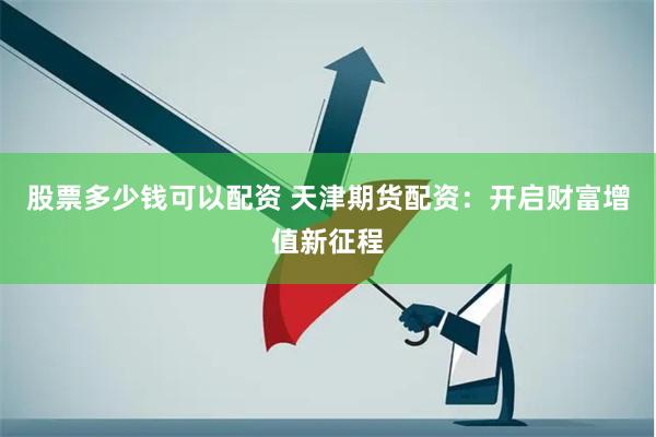 股票多少钱可以配资 天津期货配资：开启财富增值新征程