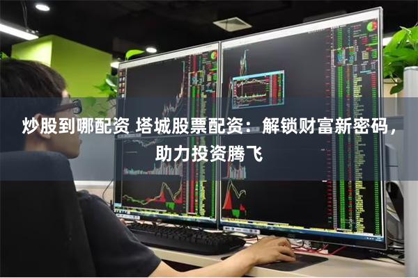 炒股到哪配资 塔城股票配资：解锁财富新密码，助力投资腾飞