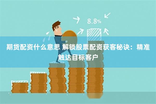 期货配资什么意思 解锁股票配资获客秘诀：精准触达目标客户