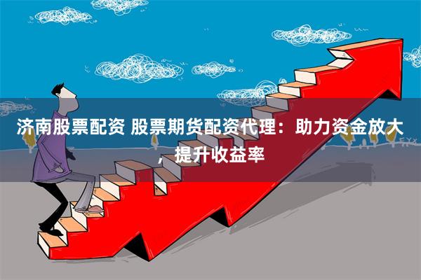 济南股票配资 股票期货配资代理：助力资金放大，提升收益率