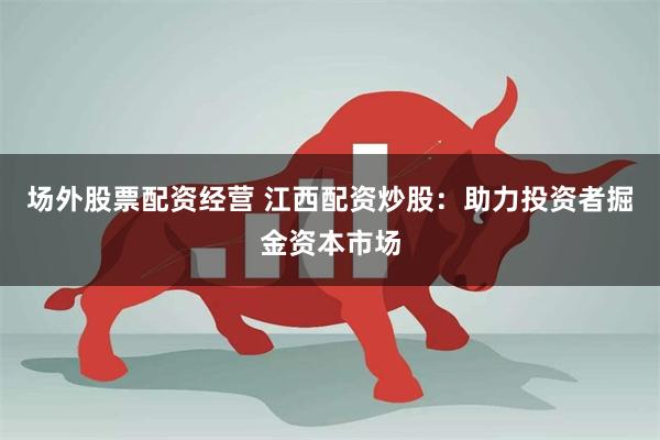 场外股票配资经营 江西配资炒股：助力投资者掘金资本市场