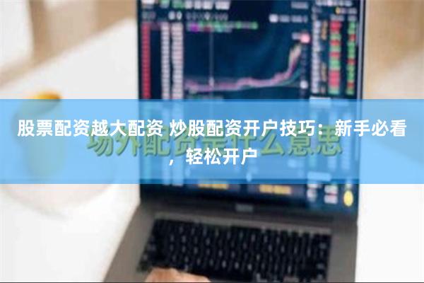 股票配资越大配资 炒股配资开户技巧：新手必看，轻松开户