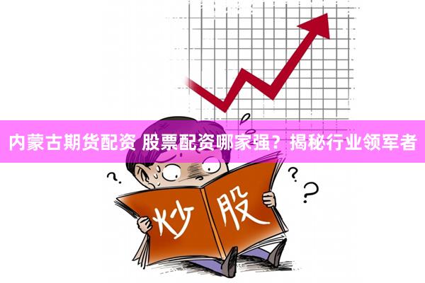 内蒙古期货配资 股票配资哪家强？揭秘行业领军者