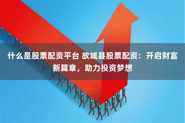 什么是股票配资平台 故城县股票配资：开启财富新篇章，助力投资梦想
