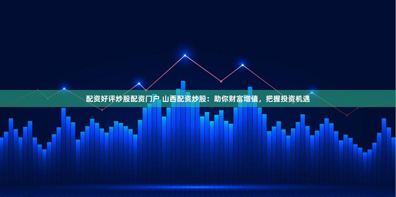 配资好评炒股配资门户 山西配资炒股：助你财富增值，把握投资机遇