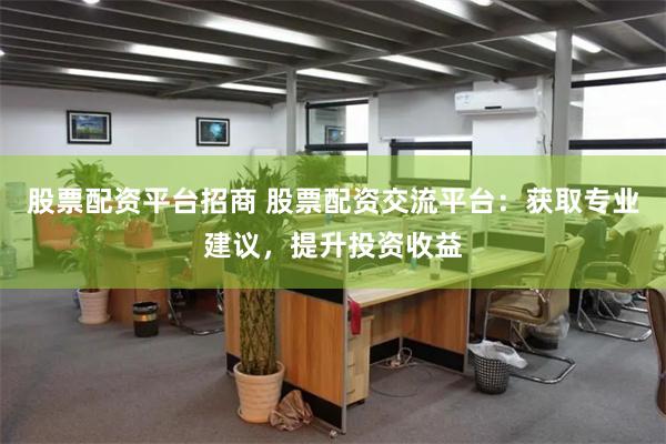 股票配资平台招商 股票配资交流平台：获取专业建议，提升投资收益