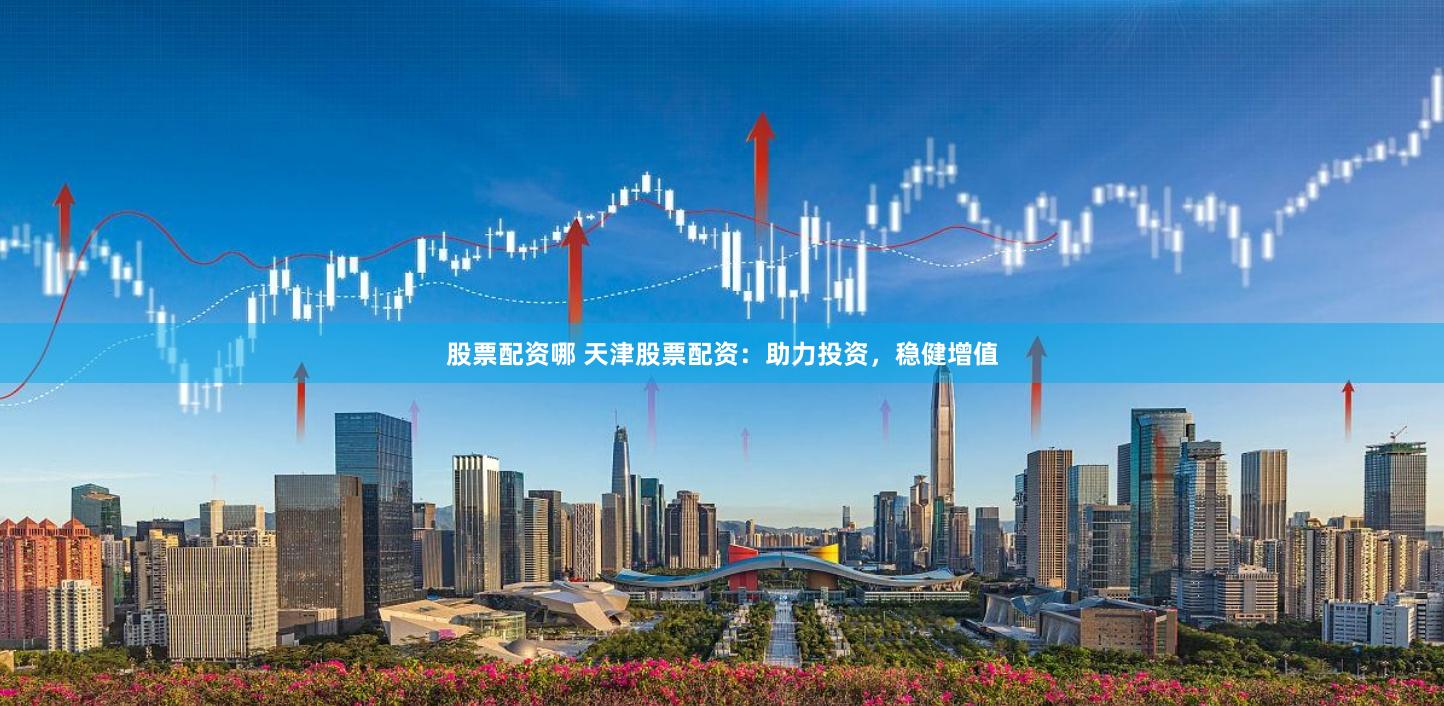 股票配资哪 天津股票配资：助力投资，稳健增值