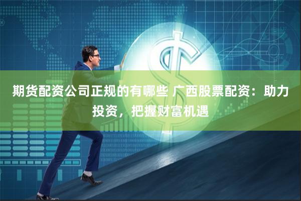 期货配资公司正规的有哪些 广西股票配资：助力投资，把握财富机遇