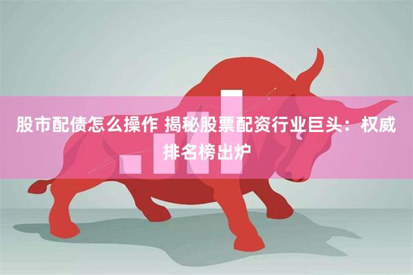 股市配债怎么操作 揭秘股票配资行业巨头：权威排名榜出炉