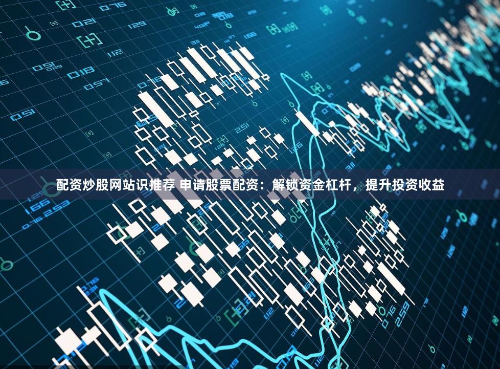 配资炒股网站识推荐 申请股票配资：解锁资金杠杆，提升投资收益