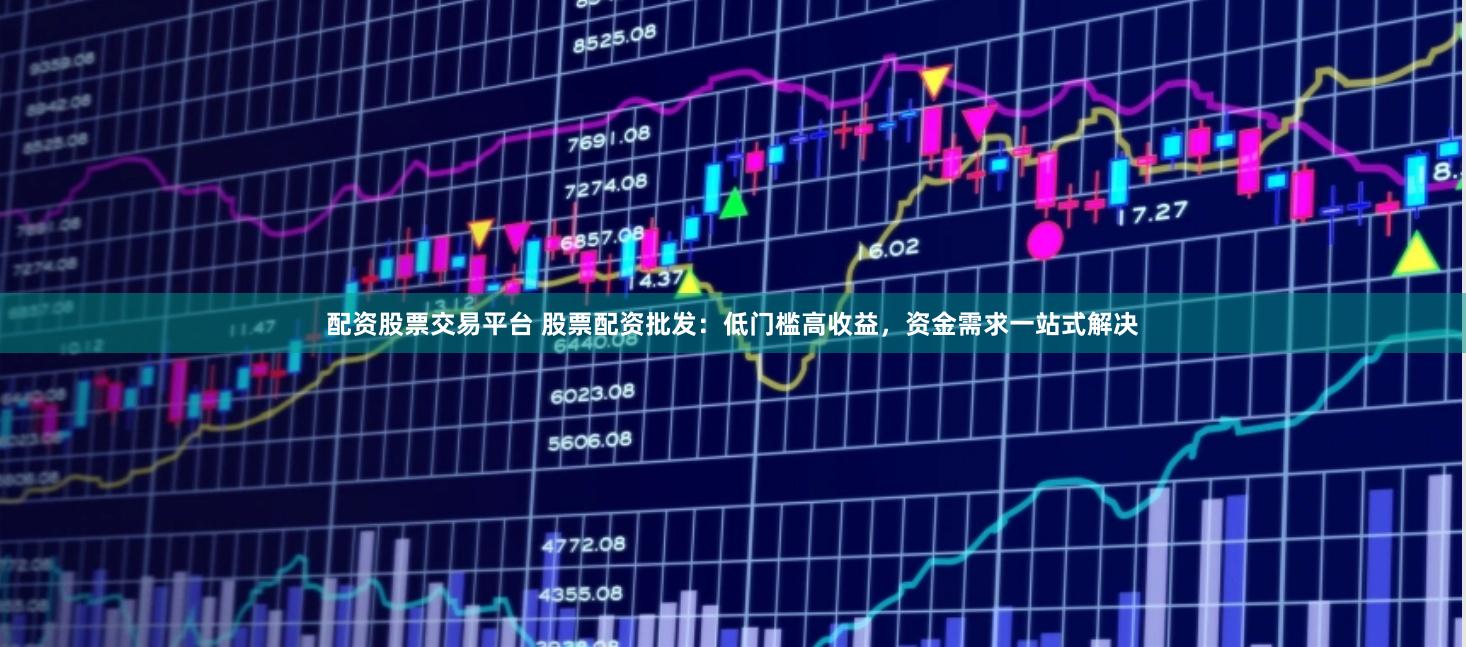 配资股票交易平台 股票配资批发：低门槛高收益，资金需求一站式解决