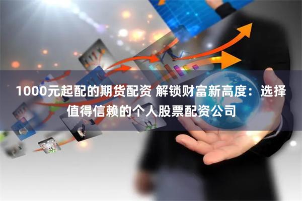 1000元起配的期货配资 解锁财富新高度：选择值得信赖的个人股票配资公司