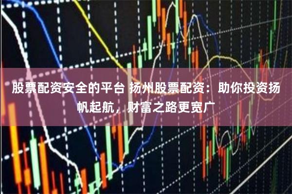 股票配资安全的平台 扬州股票配资：助你投资扬帆起航，财富之路更宽广