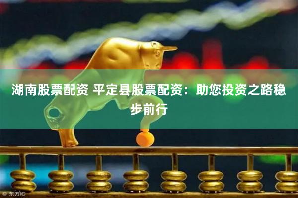 湖南股票配资 平定县股票配资：助您投资之路稳步前行
