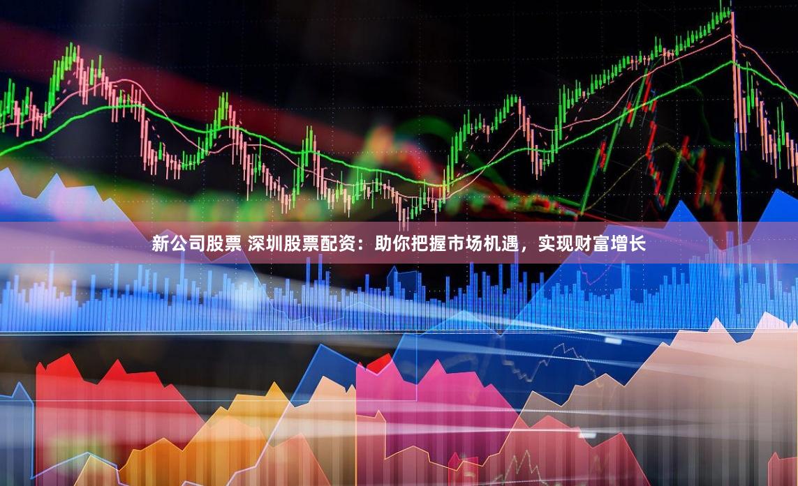 新公司股票 深圳股票配资：助你把握市场机遇，实现财富增长