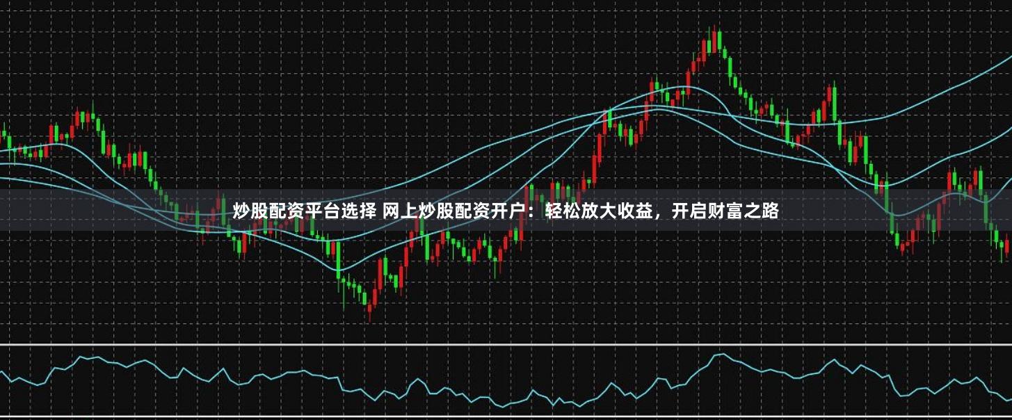 炒股配资平台选择 网上炒股配资开户：轻松放大收益，开启财富之路