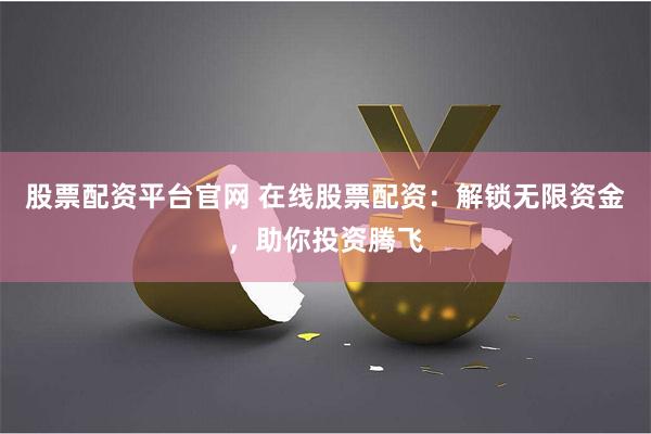 股票配资平台官网 在线股票配资：解锁无限资金，助你投资腾飞