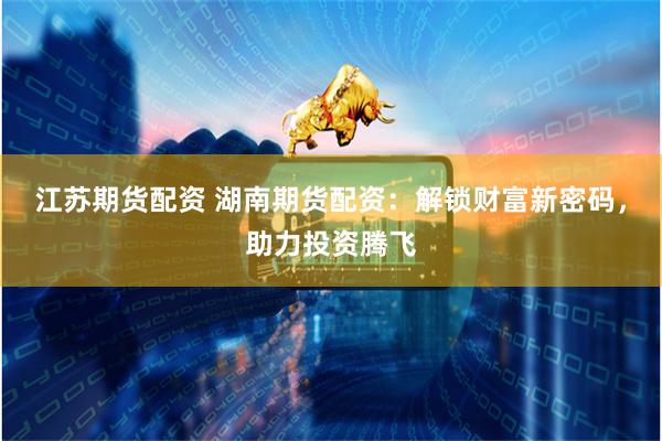 江苏期货配资 湖南期货配资：解锁财富新密码，助力投资腾飞