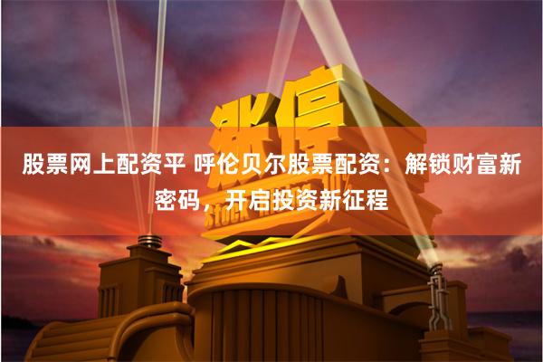 股票网上配资平 呼伦贝尔股票配资：解锁财富新密码，开启投资新征程