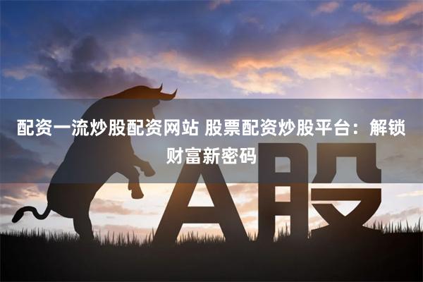 配资一流炒股配资网站 股票配资炒股平台：解锁财富新密码